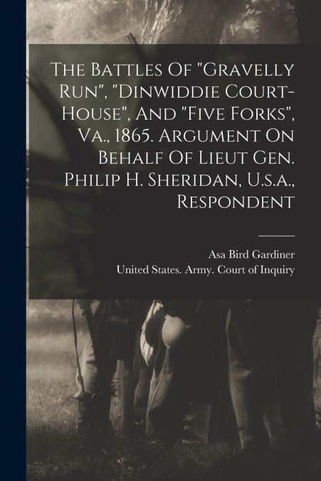 The Battles Of 'gravelly Run', 'dinwiddie Court-house', And 'five Forks', Va., 1865. Argument On Behalf Of Lieut Gen. Philip H. Sheridan, U.s.a., Respondent
