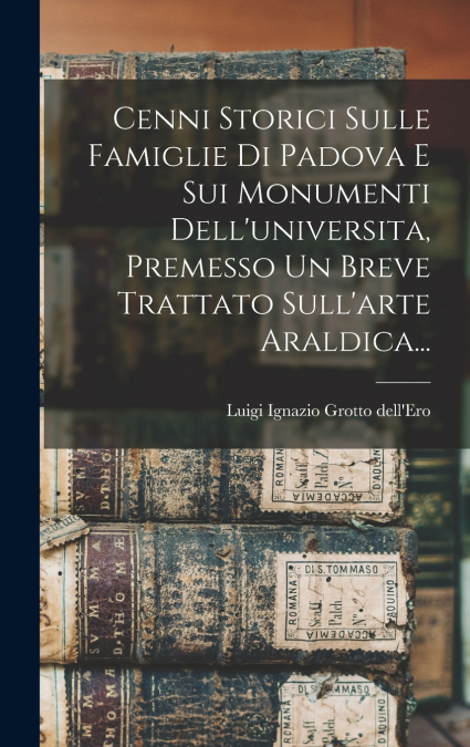 Cenni Storici Sulle Famiglie Di Padova E Sui Monumenti Dell’universita, Premesso Un Breve Trattato Sull’arte Araldica...