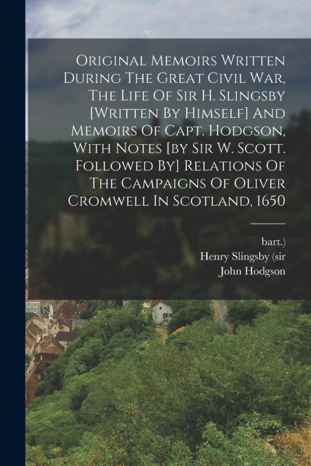 Original Memoirs Written During The Great Civil War, The Life Of Sir H. Slingsby [written By Himself] And Memoirs Of Capt. Hodgson, With Notes [by Sir W. Scott. Followed By] Relations Of The Campaigns