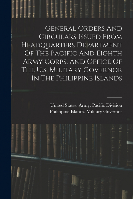 General Orders And Circulars Issued From Headquarters Department Of The Pacific And Eighth Army Corps, And Office Of The U.s. Military Governor In The Philippine Islands