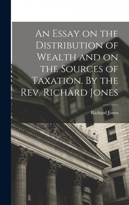 An Essay on the Distribution of Wealth and on the Sources of Taxation. By the Rev. Richard Jones