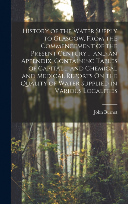History of the Water Supply to Glasgow, From the Commencement of the Present Century ... and an Appendix, Containing Tables of Capital ... and Chemical and Medical Reports On the Quality of Water Supp