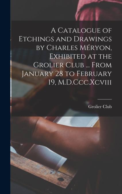 A Catalogue of Etchings and Drawings by Charles Méryon, Exhibited at the Grolier Club ... From January 28 to February 19, M.D.Ccc.Xcviii