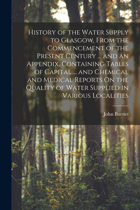 History of the Water Supply to Glasgow, From the Commencement of the Present Century ... and an Appendix, Containing Tables of Capital ... and Chemical and Medical Reports On the Quality of Water Supp