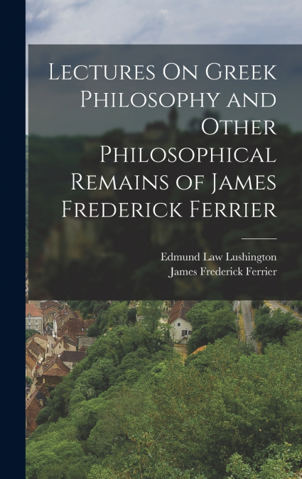Lectures On Greek Philosophy and Other Philosophical Remains of James Frederick Ferrier