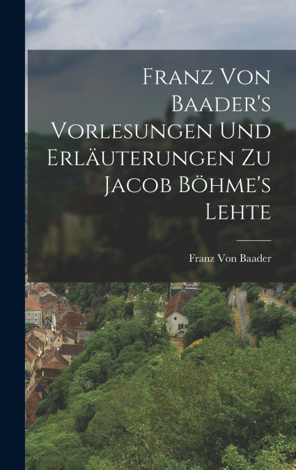 Franz Von Baader’s Vorlesungen Und Erläuterungen Zu Jacob Böhme’s Lehte