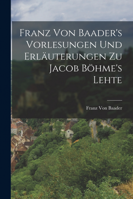 Franz Von Baader’s Vorlesungen Und Erläuterungen Zu Jacob Böhme’s Lehte