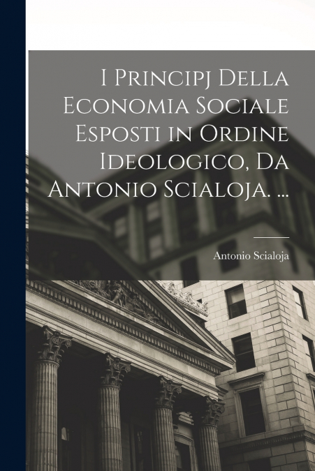 I Principj Della Economia Sociale Esposti in Ordine Ideologico, Da Antonio Scialoja. ...