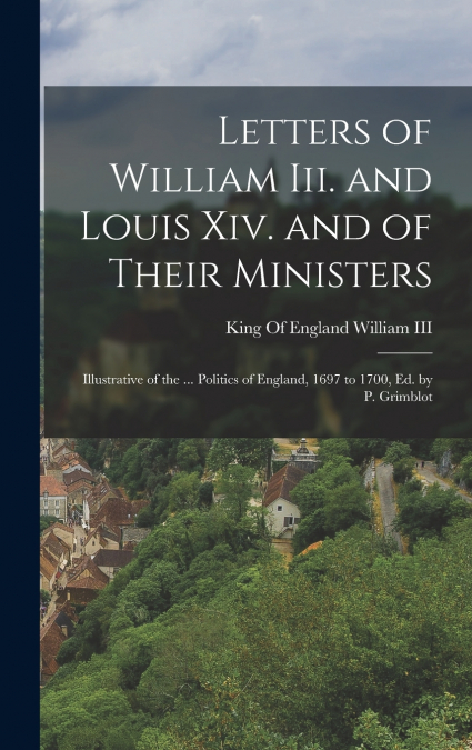 Letters of William Iii. and Louis Xiv. and of Their Ministers; Illustrative of the ... Politics of England, 1697 to 1700, Ed. by P. Grimblot