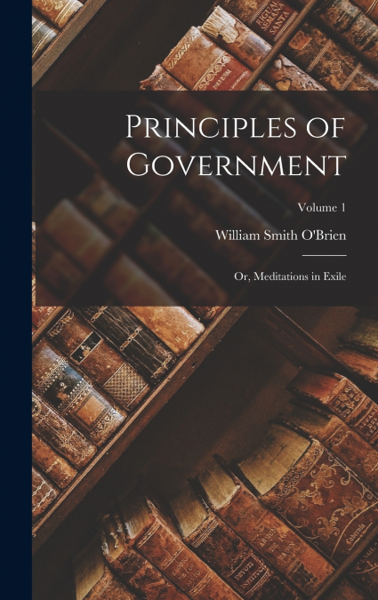 Principles of Government; Or, Meditations in Exile; Volume 1