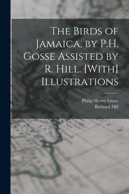 The Birds of Jamaica, by P.H. Gosse Assisted by R. Hill. [With] Illustrations