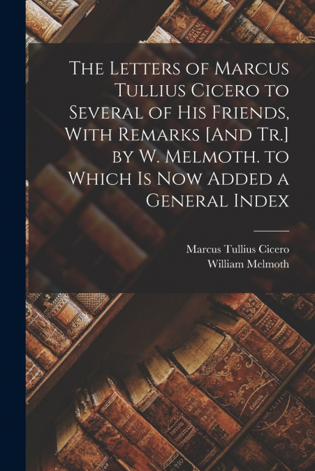 The Letters of Marcus Tullius Cicero to Several of His Friends, With Remarks [And Tr.] by W. Melmoth. to Which Is Now Added a General Index