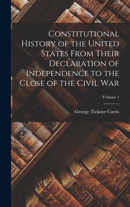 Constitutional History of the United States From Their Declaration of Independence to the Close of the Civil War; Volume 1