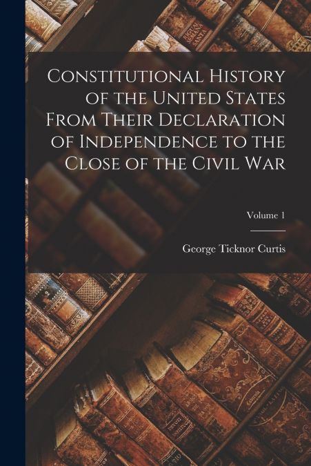 Constitutional History of the United States From Their Declaration of Independence to the Close of the Civil War; Volume 1