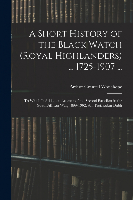 A Short History of the Black Watch (Royal Highlanders) ... 1725-1907 ...