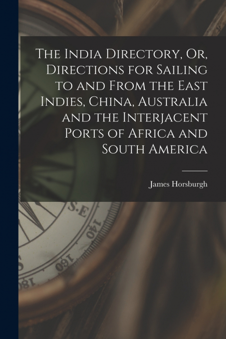 The India Directory, Or, Directions for Sailing to and From the East Indies, China, Australia and the Interjacent Ports of Africa and South America