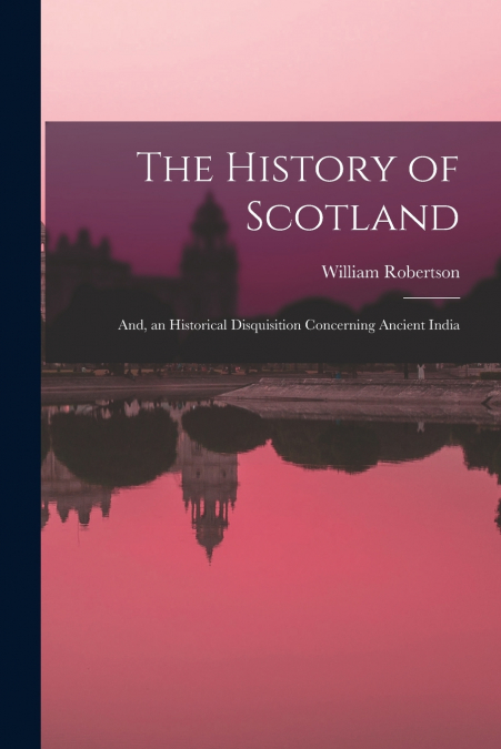 The History of Scotland ; And, an Historical Disquisition Concerning Ancient India