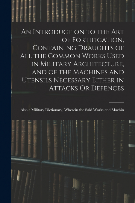 An Introduction to the Art of Fortification, Containing Draughts of All the Common Works Used in Military Architecture, and of the Machines and Utensils Necessary Either in Attacks Or Defences