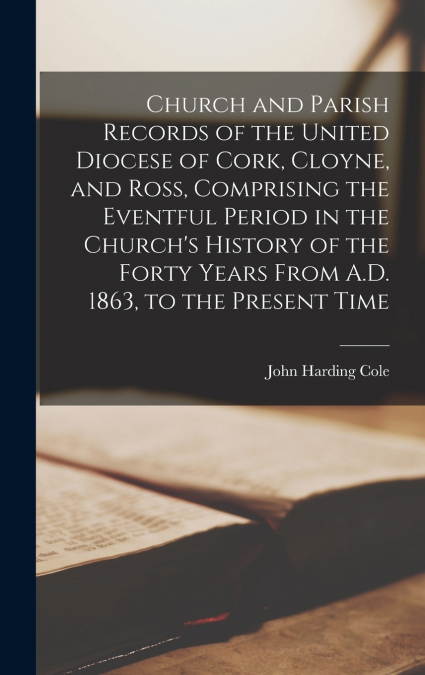 Church and Parish Records of the United Diocese of Cork, Cloyne, and Ross, Comprising the Eventful Period in the Church’s History of the Forty Years From A.D. 1863, to the Present Time