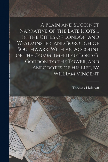 A Plain and Succinct Narrative of the Late Riots ... in the Cities of London and Westminster, and Borough of Southwark, With an Account of the Commitment of Lord G. Gordon to the Tower, and Anecdotes 