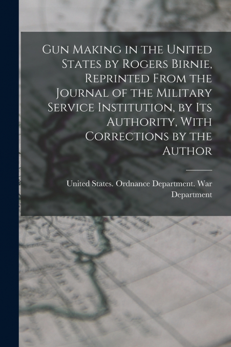 Gun Making in the United States by Rogers Birnie, Reprinted From the Journal of the Military Service Institution, by Its Authority, With Corrections by the Author