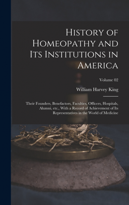 History of Homeopathy and its Institutions in America; Their Founders, Benefactors, Faculties, Officers, Hospitals, Alumni, etc., With a Record of Achievement of its Representatives in the World of Me