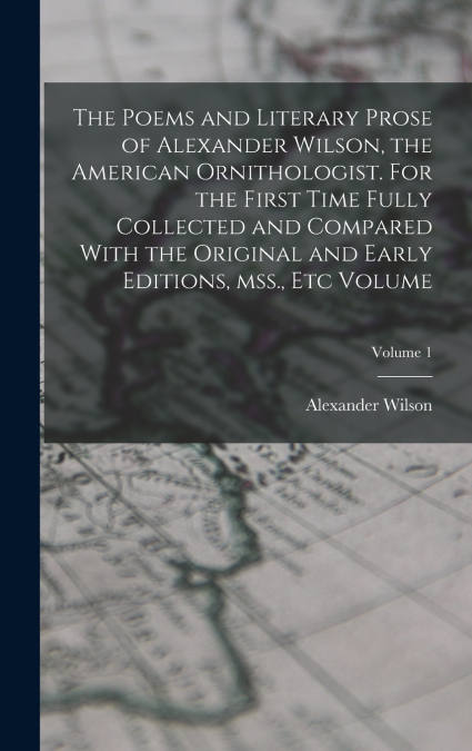 The Poems and Literary Prose of Alexander Wilson, the American Ornithologist. For the First Time Fully Collected and Compared With the Original and Early Editions, mss., etc Volume; Volume 1