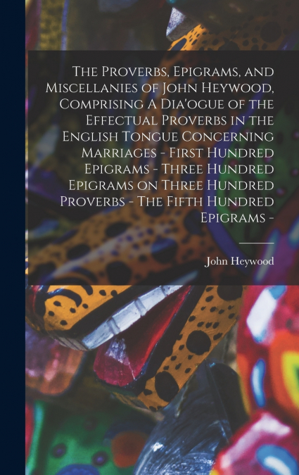 The Proverbs, Epigrams, and Miscellanies of John Heywood, Comprising A Dia’ogue of the Effectual Proverbs in the English Tongue Concerning Marriages - First Hundred Epigrams - Three Hundred Epigrams o