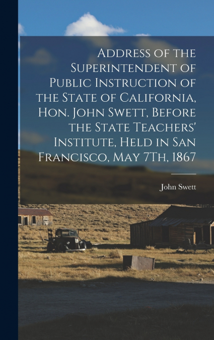 Address of the Superintendent of Public Instruction of the State of California, Hon. John Swett, Before the State Teachers’ Institute, Held in San Francisco, May 7Th, 1867