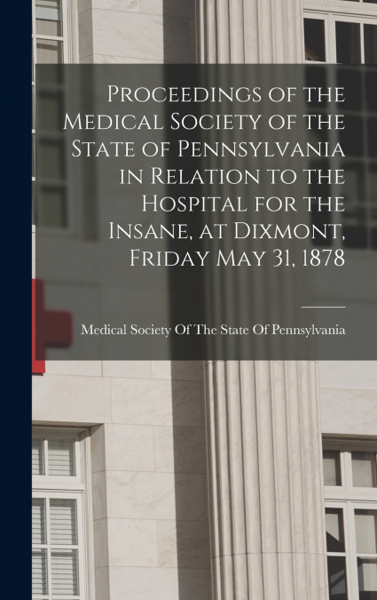 Proceedings of the Medical Society of the State of Pennsylvania in Relation to the Hospital for the Insane, at Dixmont, Friday May 31, 1878