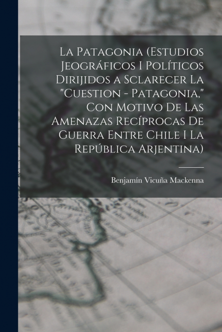 La Patagonia (estudios jeográficos i políticos dirijidos a sclarecer la 'cuestion - Patagonia,' con motivo de las amenazas recíprocas de guerra entre Chile i la República Arjentina)