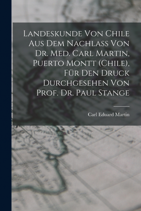 Landeskunde von Chile aus dem Nachlass von Dr. med. Carl Martin, Puerto Montt (Chile), für den Druck durchgesehen von Prof. Dr. Paul Stange