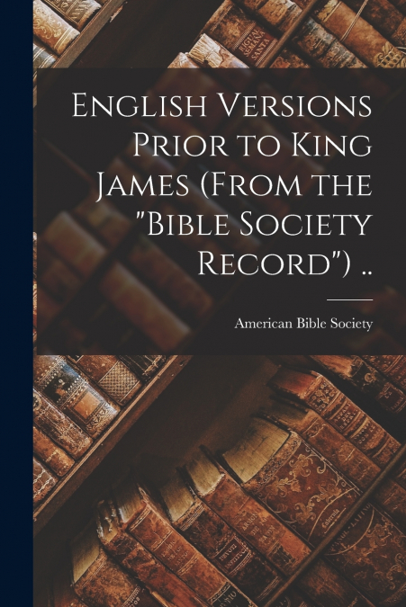 English Versions Prior to King James (From the 'Bible Society Record') ..