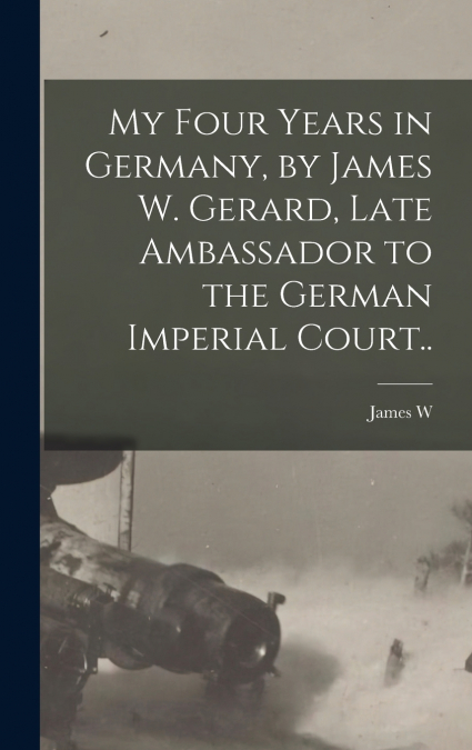 My Four Years in Germany, by James W. Gerard, Late Ambassador to the German Imperial Court..