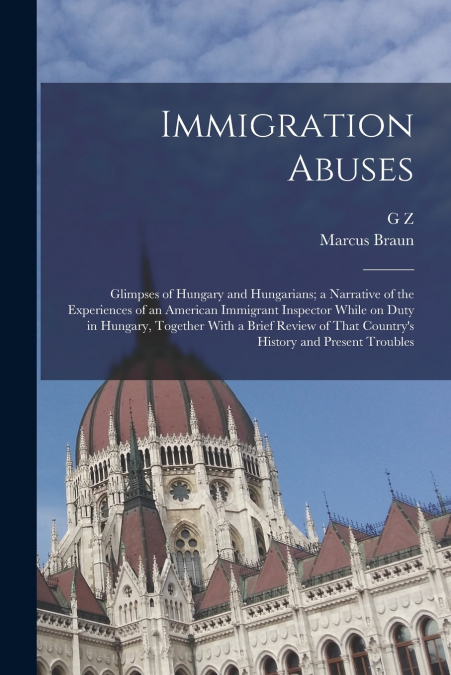 Immigration Abuses; Glimpses of Hungary and Hungarians; a Narrative of the Experiences of an American Immigrant Inspector While on Duty in Hungary, Together With a Brief Review of That Country’s Histo