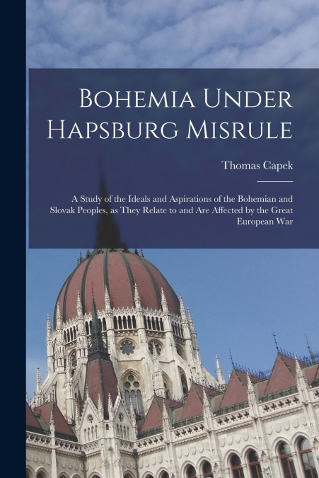 Bohemia Under Hapsburg Misrule; a Study of the Ideals and Aspirations of the Bohemian and Slovak Peoples, as They Relate to and are Affected by the Great European War