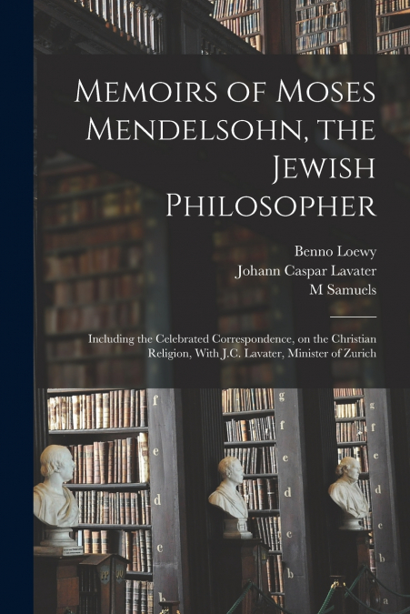 Memoirs of Moses Mendelsohn, the Jewish Philosopher; Including the Celebrated Correspondence, on the Christian Religion, With J.C. Lavater, Minister of Zurich
