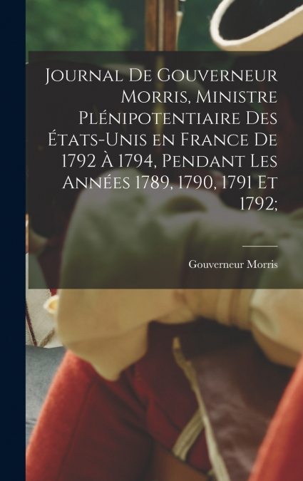Journal de Gouverneur Morris, ministre plénipotentiaire des États-Unis en France de 1792 à 1794, pendant les années 1789, 1790, 1791 et 1792;