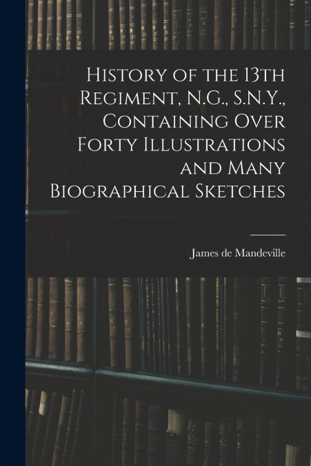 History of the 13th Regiment, N.G., S.N.Y., Containing Over Forty Illustrations and Many Biographical Sketches