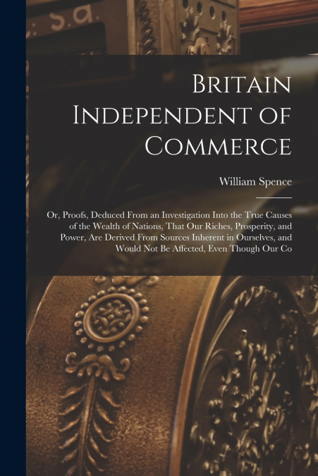 Britain Independent of Commerce; or, Proofs, Deduced From an Investigation Into the True Causes of the Wealth of Nations, That our Riches, Prosperity, and Power, are Derived From Sources Inherent in O
