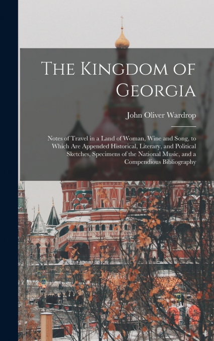 The Kingdom of Georgia; Notes of Travel in a Land of Woman, Wine and Song, to Which are Appended Historical, Literary, and Political Sketches, Specimens of the National Music, and a Compendious Biblio