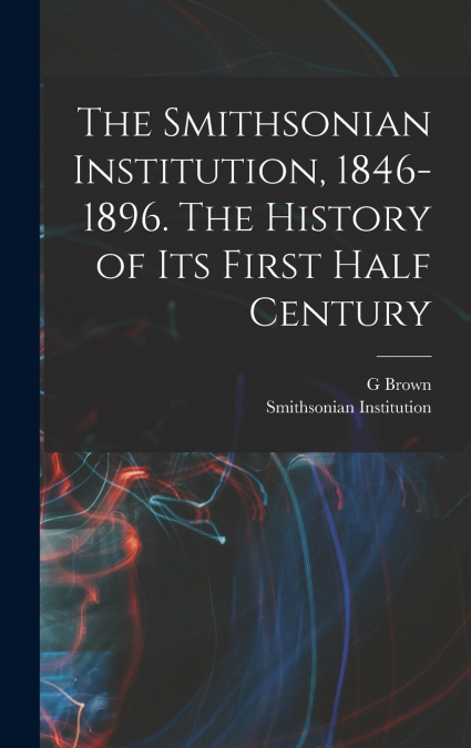 The Smithsonian Institution, 1846-1896. The History of its First Half Century