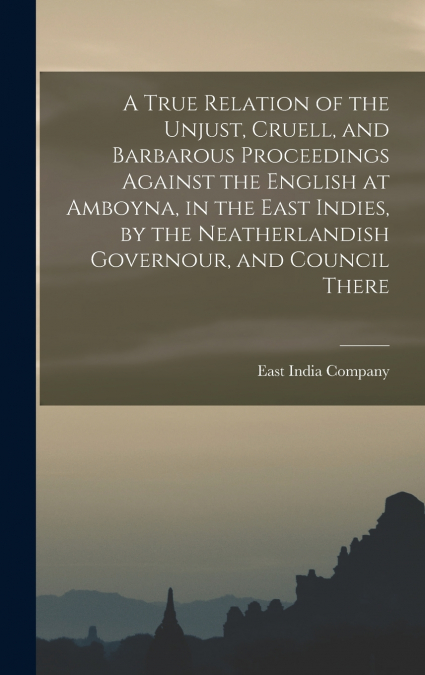 A True Relation of the Unjust, Cruell, and Barbarous Proceedings Against the English at Amboyna, in the East Indies, by the Neatherlandish Governour, and Council There