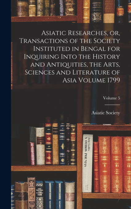 Asiatic Researches, or, Transactions of the Society Instituted in Bengal for Inquiring Into the History and Antiquities, the Arts, Sciences and Literature of Asia Volume 1799; Volume 5