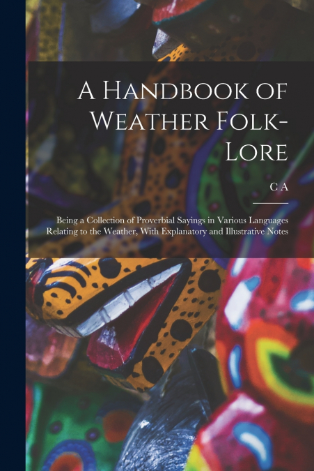 A Handbook of Weather Folk-lore; Being a Collection of Proverbial Sayings in Various Languages Relating to the Weather, With Explanatory and Illustrative Notes