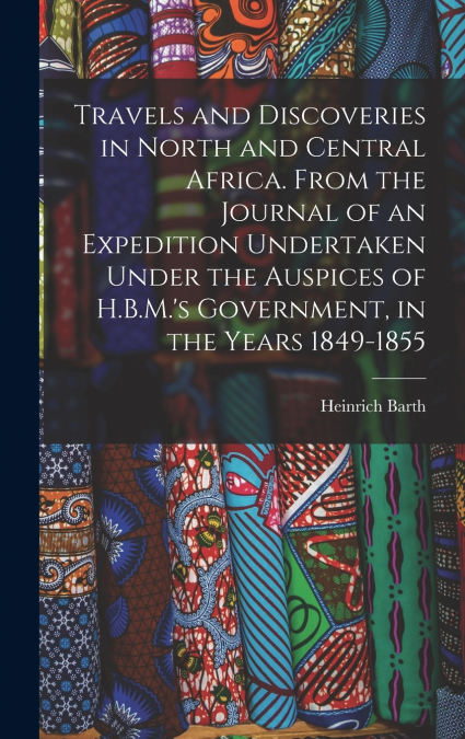 Travels and Discoveries in North and Central Africa. From the Journal of an Expedition Undertaken Under the Auspices of H.B.M.’s Government, in the Years 1849-1855