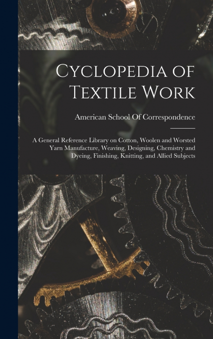 Cyclopedia of Textile Work; a General Reference Library on Cotton, Woolen and Worsted Yarn Manufacture, Weaving, Designing, Chemistry and Dyeing, Finishing, Knitting, and Allied Subjects