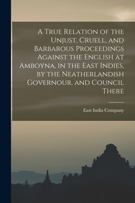 A True Relation of the Unjust, Cruell, and Barbarous Proceedings Against the English at Amboyna, in the East Indies, by the Neatherlandish Governour, and Council There