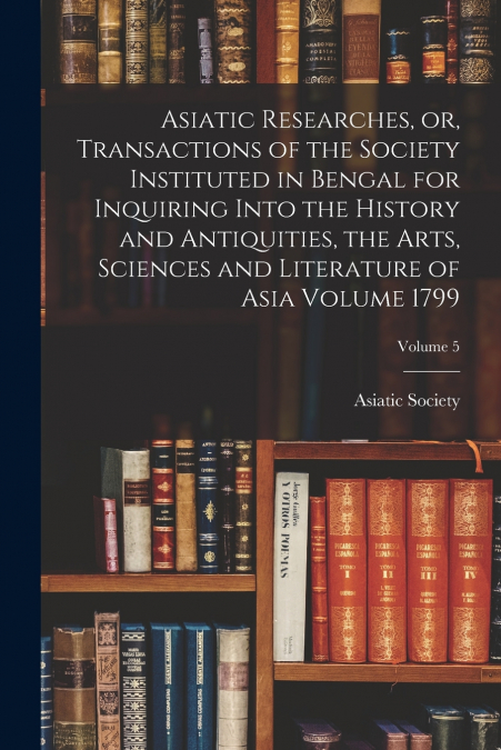 Asiatic Researches, or, Transactions of the Society Instituted in Bengal for Inquiring Into the History and Antiquities, the Arts, Sciences and Literature of Asia Volume 1799; Volume 5
