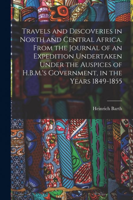 Travels and Discoveries in North and Central Africa. From the Journal of an Expedition Undertaken Under the Auspices of H.B.M.’s Government, in the Years 1849-1855